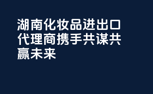 湖南化妆品进出口代理商，携手共谋，共赢未来
