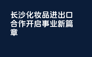 长沙化妆品进出口合作，开启事业新篇章