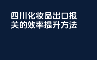 四川化妆品出口报关的效率提升方法
