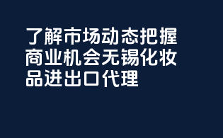 了解市场动态，把握商业机会——无锡化妆品进出口代理