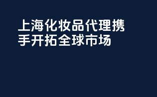 上海化妆品代理，携手开拓全球市场