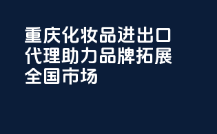 重庆化妆品进出口代理，助力品牌拓展全国市场