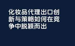 化妆品代理出口创新与策略：如何在竞争中脱颖而出
