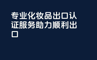 专业化妆品出口认证服务，助力顺利出口