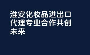 淮安化妆品进出口代理，专业合作，共创未来！