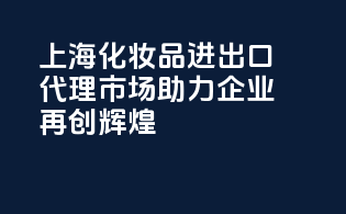 上海化妆品进出口代理市场，助力企业再创辉煌！