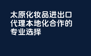 太原化妆品进出口代理，本地化合作的专业选择