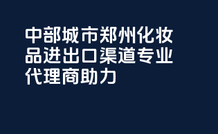 中部城市郑州化妆品进出口渠道，专业代理商助力