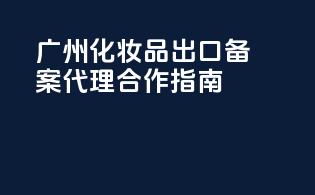 广州化妆品出口备案代理合作指南