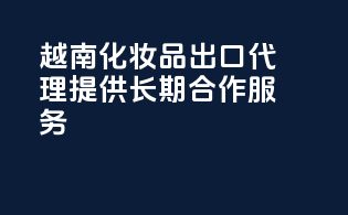 越南化妆品出口代理，提供长期合作服务