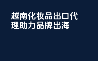 越南化妆品出口代理，助力品牌出海
