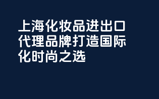 上海化妆品进出口代理品牌，打造国际化时尚之选！