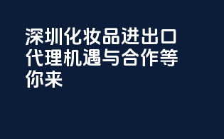 深圳化妆品进出口代理，机遇与合作等你来！