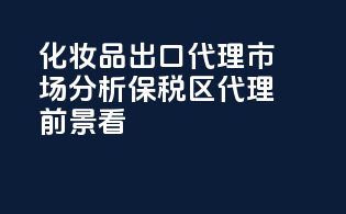 化妆品出口代理市场分析，保税区代理前景看