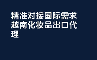 精准对接国际需求，越南化妆品出口代理
