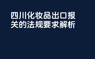 四川化妆品出口报关的法规要求解析
