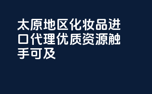 太原地区化妆品进口代理，优质资源触手可及