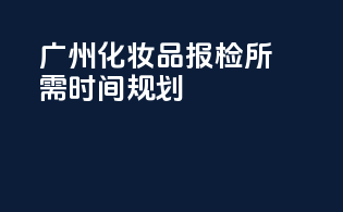 广州化妆品报检所需时间规划