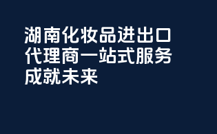 湖南化妆品进出口代理商，一站式服务，成就未来