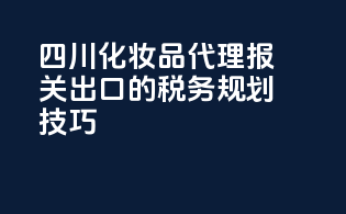 四川化妆品代理报关出口的税务规划技巧