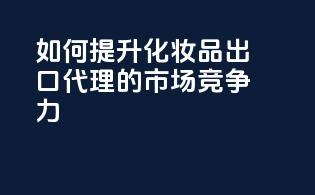 如何提升化妆品出口代理的市场竞争力