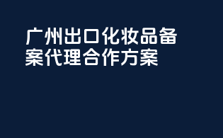 广州出口化妆品备案代理合作方案