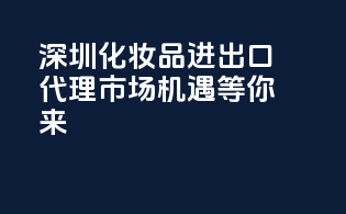 深圳化妆品进出口代理，市场机遇等你来！