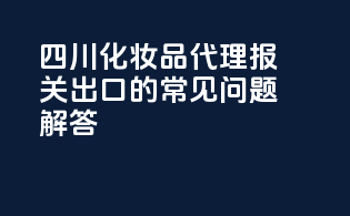 四川化妆品代理报关出口的常见问题解答