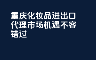 重庆化妆品进出口代理，市场机遇不容错过