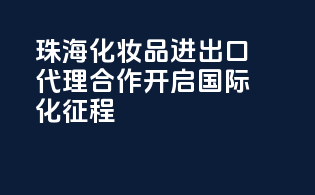 珠海化妆品进出口代理合作，开启国际化征程