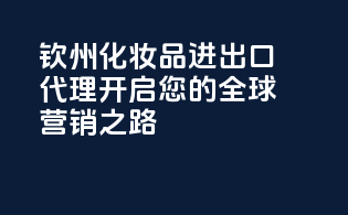 钦州化妆品进出口代理，开启您的全球营销之路！