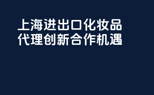 上海进出口化妆品代理，创新合作机遇