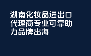 湖南化妆品进出口代理商，专业可靠，助力品牌出海