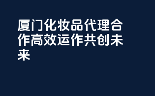 厦门化妆品代理合作，高效运作，共创未来