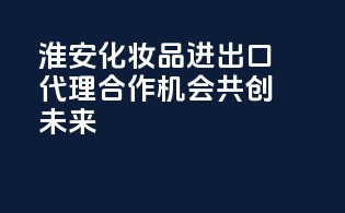 淮安化妆品进出口代理，合作机会，共创未来！