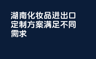 湖南化妆品进出口，定制方案，满足不同需求