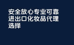 安全放心，专业可靠——进出口化妆品代理选择