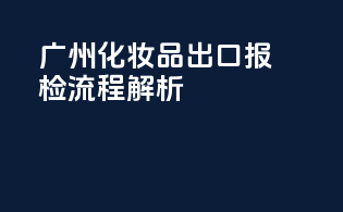 广州化妆品出口报检流程解析
