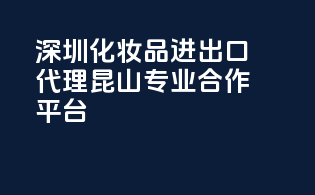深圳化妆品进出口代理，昆山专业合作平台