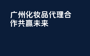 广州化妆品代理合作，共赢未来！