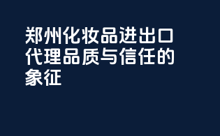 郑州化妆品进出口代理，品质与信任的象征