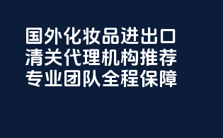 国外化妆品进出口清关代理机构推荐：专业团队，全程保障