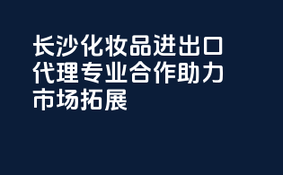 长沙化妆品进出口代理，专业合作助力市场拓展