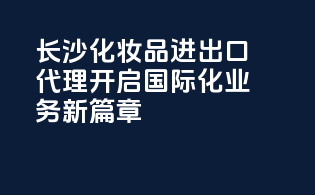 长沙化妆品进出口代理，开启国际化业务新篇章