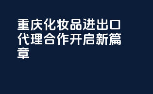 重庆化妆品进出口代理，合作开启新篇章