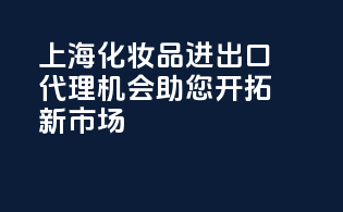 上海化妆品进出口代理机会，助您开拓新市场！