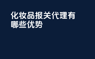 化妆品报关代理有哪些优势