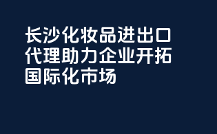 长沙化妆品进出口代理，助力企业开拓国际化市场