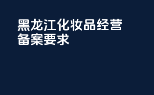 黑龙江化妆品经营备案要求