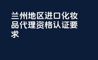 兰州地区进口化妆品代理资格认证要求